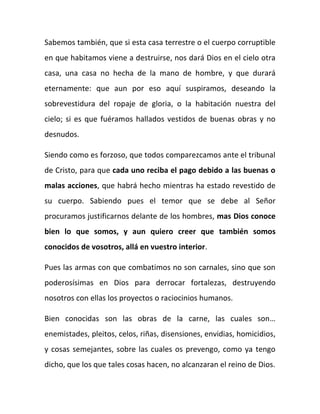 Sabemos también, que si esta casa terrestre o el cuerpo corruptible
en que habitamos viene a destruirse, nos dará Dios en el cielo otra
casa, una casa no hecha de la mano de hombre, y que durará
eternamente: que aun por eso aquí suspiramos, deseando la
sobrevestidura del ropaje de gloria, o la habitación nuestra del
cielo; si es que fuéramos hallados vestidos de buenas obras y no
desnudos.
Siendo como es forzoso, que todos comparezcamos ante el tribunal
de Cristo, para que cada uno reciba el pago debido a las buenas o
malas acciones, que habrá hecho mientras ha estado revestido de
su cuerpo. Sabiendo pues el temor que se debe al Señor
procuramos justificarnos delante de los hombres, mas Dios conoce
bien lo que somos, y aun quiero creer que también somos
conocidos de vosotros, allá en vuestro interior.
Pues las armas con que combatimos no son carnales, sino que son
poderosísimas en Dios para derrocar fortalezas, destruyendo
nosotros con ellas los proyectos o raciocinios humanos.
Bien conocidas son las obras de la carne, las cuales son…
enemistades, pleitos, celos, riñas, disensiones, envidias, homicidios,
y cosas semejantes, sobre las cuales os prevengo, como ya tengo
dicho, que los que tales cosas hacen, no alcanzaran el reino de Dios.
 