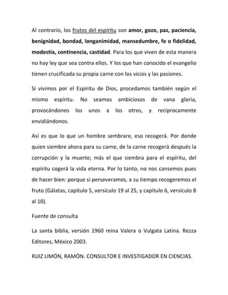 Al contrario, los frutos del espíritu son amor, gozo, paz, paciencia,
benignidad, bondad, longanimidad, mansedumbre, fe o fidelidad,
modestia, continencia, castidad. Para los que viven de esta manera
no hay ley que sea contra ellos. Y los que han conocido el evangelio
tienen crucificada su propia carne con los vicios y las pasiones.
Si vivimos por el Espíritu de Dios, procedamos también según el
mismo espíritu. No seamos ambiciosos de vana gloria,
provocándonos los unos a los otros, y recíprocamente
envidiándonos.
Así es que lo que un hombre sembrare, eso recogerá. Por donde
quien siembre ahora para su carne, de la carne recogerá después la
corrupción y la muerte; más el que siembra para el espíritu, del
espíritu cogerá la vida eterna. Por lo tanto, no nos cansemos pues
de hacer bien: porque si perseveramos, a su tiempo recogeremos el
fruto (Gálatas, capítulo 5, versículo 19 al 25, y capítulo 6, versículo 8
al 10).
Fuente de consulta
La santa biblia, versión 1960 reina Valera o Vulgata Latina. Rezza
Editores, México 2003.
RUIZ LIMÓN, RAMÓN. CONSULTOR E INVESTIGADOR EN CIENCIAS.
 