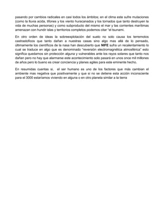 pasando por cambios radicales en casi todos los ámbitos; en el clima este sufre mutaciones
(como la lluvia acida, tifones y los viento huracanados y los tornados que tanto destruyen la
vida de muchas personas) y como subproducto del mismo el mar y las corrientes marítimas
amenazan con hundir islas y territorios completos podemos citar “el tsunami.

En otro orden de ideas la sobreexplotación del suelo no solo causa los terremotos
castrastoficos que tanto dañan a nuestras casas sino algo mas allá de lo pensado,
últimamente los científicos de la nasa han descubierto que NIFE sufra un recalentamiento lo
cual se traduce en algo que es denominado “reversión electromagnética atmosférica” esto
significa quedarnos sin protección alguna y vulnerables ante los rayos solares que tanto nos
dañan pero no hay que alarmarse este acontecimiento solo pasará en unos once mil millones
de años pero lo bueno es crear conciencia y planes agiles para este eminente hecho.

En resumidas cuentas si, el ser humano es uno de los factores que más cambian el
ambiente mas negativa que positivamente y que si no se detiene esta acción inconsciente
para el 3000 estaríamos viviendo en alguna o en otro planeta similar a la tierra
 