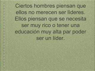 Ciertos hombres piensan que
ellos no merecen ser lìderes.
Ellos piensan que se necesita
ser muy rico o tener una
educación muy alta par poder
ser un líder.
 