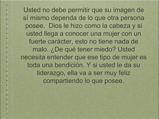 Usted no debe permitir que su imagen de
sí mismo dependa de lo que otra persona
posee. Dios le hizo como la cabeza y si
usted llega a conocer una mujer con un
fuerte carácter, esto no tiene nada de
malo. ¿De qué tener miedo? Usted
necesita entender que ese tipo de mujer es
toda una bendiciòn. Y si usted le da su
liderazgo, ella va a ser muy feliz
compartiendo lo que posee.
 