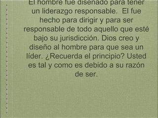 El hombre fue diseñado para tener
un liderazgo responsable. El fue
hecho para dirigir y para ser
responsable de todo aquello que esté
bajo su jurisdicción. Dios creo y
diseño al hombre para que sea un
líder. ¿Recuerda el principio? Usted
es tal y como es debido a su razón
de ser.
 