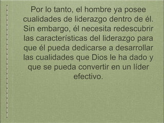 Por lo tanto, el hombre ya posee
cualidades de liderazgo dentro de él.
Sin embargo, él necesita redescubrir
las características del liderazgo para
que él pueda dedicarse a desarrollar
las cualidades que Dios le ha dado y
que se pueda convertir en un líder
efectivo.
 