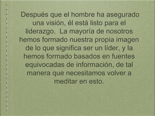 Después que el hombre ha asegurado
una visión, él está listo para el
liderazgo. La mayoría de nosotros
hemos formado nuestra propia imagen
de lo que significa ser un líder, y la
hemos formado basados en fuentes
equivocadas de información, de tal
manera que necesitamos volver a
meditar en esto.
 
