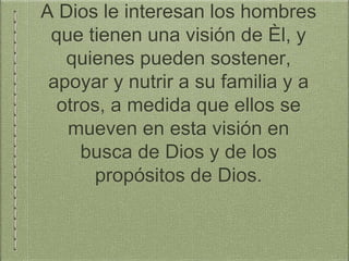 A Dios le interesan los hombres
que tienen una visión de Èl, y
quienes pueden sostener,
apoyar y nutrir a su familia y a
otros, a medida que ellos se
mueven en esta visión en
busca de Dios y de los
propósitos de Dios.
 