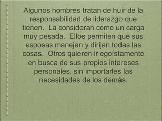 Algunos hombres tratan de huir de la
responsabilidad de liderazgo que
tienen. La consideran como un carga
muy pesada. Ellos permiten que sus
esposas manejen y dirijan todas las
cosas. Otros quieren ir egoístamente
en busca de sus propios intereses
personales, sin importarles las
necesidades de los demás.
 