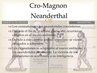 
 Los cromañones y los neandertales coexistieron.
 Durante el fin de la ultima glaciación, ocurrieron
cambios en el medio ambiente.
 Debido a este cambio ambas «especies» se vieron
obligados a adaptarse.
 Los cromañones se adaptaron al nuevo ambiente, y
los neandertales perecieron. La victoria de los
cromañones es acreditada a su inteligencia.
Cro-Magnon
vs.
Neanderthal
 