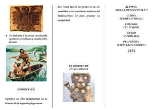  Se dedicaba a la pesca, recolectaba
moluscos, crustáceos y cazaba lobos
de mar.
IMPORTANCIA
Significó un hito fundamental en la
historia de la arqueología peruana.
Sus restos fueron los primeros en ser
sometidos a las novedosas técnicas del
Radiocarbono 14 para precisar su
antigüedad.
EL HOMBRE DE
HUACA PRIETA
ALUMNA:
ARIANA MÉNDEZ PULLCH
CURSO:
PERSONAL SOCIAL
COLEGIO:
TEC SCHOOL
GRADO
6° PRIMARIA
PROFESORA:
MARIA ELENA MEDINA
2023
 