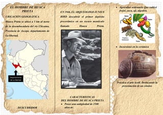EL HOMBRE DE HUACA
PRIETA
UBICACIÓN GEOGRÁFICA
Huaca Prieta se ubica a 5 km al norte
de la desembocadura del rio Chicama,
Provincia de Ascope, departamento de
La libertad.
DESCUBRIDOR
EN 1946, ELARQUEOLOGO JUNIUS
BIRD descubrió el primer depósito
precerámico en un oscuro montículo
llamado Huaca Prieta.
CARACTERISTICAS
DEL HOMBRE DE HUACA PRIETA
 Posee una antigüedad de 2500
años ac.
 Agricultor sedentario Que cultivó
frejol, yuca, aji, algodón.
 Incursionó en la cerámica
Practica el arte textil. Destacando la
presentación de un cóndor.
Departamento
de La libertad
 