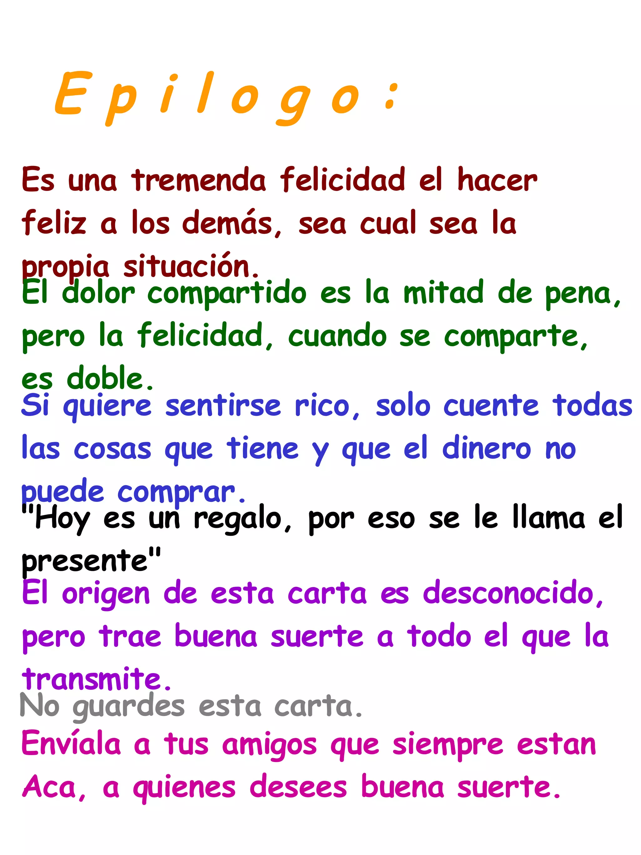 E p i l o g o : Es una tremenda felicidad el hacer  feliz a los demás, sea cual sea la  propia situación. El dolor compartido es la mitad de pena,  pero la felicidad, cuando se comparte,  es doble. Si quiere sentirse rico, solo cuente todas  las cosas que tiene y que el dinero no  puede comprar. "Hoy es un regalo, por eso se le llama el  presente" El origen de esta carta es desconocido,  pero trae buena suerte a todo el que la  transmite. No guardes esta carta. Envíala a tus amigos que siempre estan  Aca, a quienes desees buena suerte. 