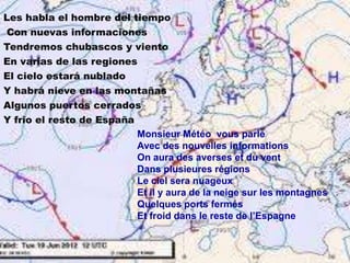 Les habla el hombre del tiempo
Con nuevas informaciones
Tendremos chubascos y viento
En varias de las regiones
El cielo estará nublado
Y habrá nieve en las montañas
Algunos puertos cerrados
Y frio el resto de España
Monsieur Météo vous parle
Avec des nouvelles informations
On aura des averses et du vent
Dans plusieures régions
Le ciel sera nuageux
Et il y aura de la neige sur les montagnes
Quelques ports fermés
Et froid dans le reste de l’Espagne

 