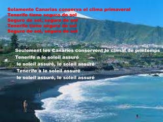 Solamente Canarias conserva el clima primaveral
Tenerife tiene seguro de sol
Seguro de sol, seguro de sol
Tenerife tiene seguro de sol
Seguro de sol, seguro de sol

Seulement les Canaries conservent le climat de printemps
Tenerife a le soleil assuré
le soleil assuré, le soleil assuré
Tenerife a le soleil assuré
le soleil assuré, le soleil assuré

 