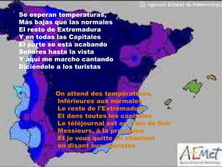 Se esperan temperaturas,
Más bajas que las normales
El resto de Extremadura
Y en todas las Capitales
El parte se está acabando
Señores hasta la vista
Y aquí me marcho cantando
Diciéndole a los turistas

On attend des températures,
Inférieures aux normales
Le reste de l'Extrémadure
Et dans toutes les capitales
Le téléjournal est en train de finir
Messieurs, à la prochaine
Et je vous quitte en chantant
en disant aux touristes

 
