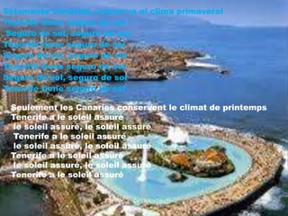 Solamente Canarias, conserva el clima primaveral
Tenerife tiene seguro de sol
Seguro de sol, seguro de sol
Tenerife tiene seguro de sol
Seguro de sol, seguro de sol
Tenerife tiene seguro de sol
Seguro de sol, seguro de sol
Tenerife tiene seguro de sol

Seulement les Canaries conservent le climat de printemps
Tenerife a le soleil assuré
le soleil assuré, le soleil assuré
Tenerife a le soleil assuré
le soleil assuré, le soleil assuré
Tenerife a le soleil assuré
le soleil assuré, le soleil assuré
Tenerife a le soleil assuré

 