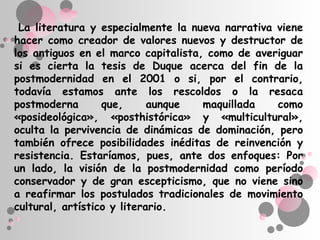 La literatura y especialmente la nueva narrativa viene
hacer como creador de valores nuevos y destructor de
los antiguos en el marco capitalista, como de averiguar
si es cierta la tesis de Duque acerca del fin de la
postmodernidad en el 2001 o si, por el contrario,
todavía estamos ante los rescoldos o la resaca
postmoderna       que,      aunque   maquillada   como
«posideológica», «posthistórica» y «multicultural»,
oculta la pervivencia de dinámicas de dominación, pero
también ofrece posibilidades inéditas de reinvención y
resistencia. Estaríamos, pues, ante dos enfoques: Por
un lado, la visión de la postmodernidad como período
conservador y de gran escepticismo, que no viene sino
a reafirmar los postulados tradicionales de movimiento
cultural, artístico y literario.
 