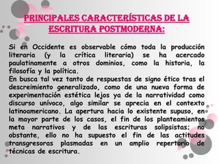 Principales características de la
         escritura postmoderna:
Si en Occidente es observable cómo toda la producción
literaria (y la crítica literaria) se ha acercado
paulatinamente a otros dominios, como la historia, la
filosofía y la política.
En busca tal vez tanto de respuestas de signo ético tras el
descreimiento generalizado, como de una nueva forma de
experimentación estética lejos ya de la narratividad como
discurso unívoco, algo similar se aprecia en el contexto
latinoamericano. La apertura hacia lo existente supuso, en
la mayor parte de los casos, el fin de los planteamientos
meta narrativos y de las escrituras solipsistas; no
obstante, ello no ha supuesto el fin de las actitudes
transgresoras plasmadas en un amplio repertorio de
técnicas de escritura.
 