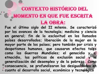 Fue el último siglo del II milenio. Se caracterizó
por los avances de la tecnología; medicina y ciencia
en general; fin de la esclavitud en los llamados
países desarrollados; liberación de la mujer en la
mayor parte de los países; pero también por crisis y
despotismos humanos, que causaron efectos tales
como las Guerras Mundiales; el genocidio y el
etnocidio, las políticas de exclusión social y la
generalización del desempleo y de la pobreza. Como
consecuencia, se profundizaron las desigualdades en
cuanto al desarrollo social, económico y tecnológico
 