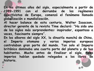 En los últimos años del siglo, especialmente a partir de
1989-1991 con el derrumbe de los regímenes
colectivistas de Europa, comenzó el fenómeno llamado
globalización o mundialización.
Al hacer balance de esta centuria, Walter Isaacson,
director gerente de la revista Time declaró: “Ha sido uno
de los siglos más sorprendentes: inspirador, espantoso a
veces, fascinante siempre”.
En los albores del siglo XX, la dinastía manchú de China,
el Imperio otomano y varios imperios europeos
controlaban gran parte del mundo. Tan solo el Imperio
británico dominaba una cuarta parte del planeta y de sus
habitantes. Mucho antes de finalizar el siglo, tales
imperios habían quedado relegados a los libros de
historia.
 