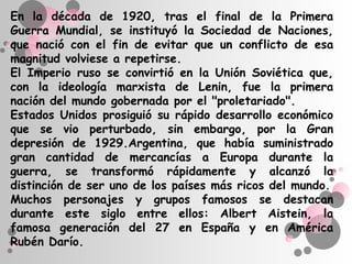 En la década de 1920, tras el final de la Primera
Guerra Mundial, se instituyó la Sociedad de Naciones,
que nació con el fin de evitar que un conflicto de esa
magnitud volviese a repetirse.
El Imperio ruso se convirtió en la Unión Soviética que,
con la ideología marxista de Lenin, fue la primera
nación del mundo gobernada por el "proletariado".
Estados Unidos prosiguió su rápido desarrollo económico
que se vio perturbado, sin embargo, por la Gran
depresión de 1929.Argentina, que había suministrado
gran cantidad de mercancías a Europa durante la
guerra, se transformó rápidamente y alcanzó la
distinción de ser uno de los países más ricos del mundo.
Muchos personajes y grupos famosos se destacan
durante este siglo entre ellos: Albert Aistein, la
famosa generación del 27 en España y en América
Rubén Darío.
 