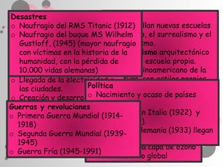 Desastres                    Cultura
                             Se desarrollan nuevas escuelas
o Naufragio del RMS Titanic (1912)
o Naufragio del buque MS del cubismo, el surrealismo y el
                             Wilhelm
                             expresionismo.
  Gustloff, (1945) (mayor naufragio
                             El racionalismo arquitectónico
  con víctimas en la historia de la
Ciencia y tecnologíapérdida de como escuela propia.
  humanidad, con la          surge
o 10.000 vidas alemanas) El boom latinoamericano de la
  Invención de los aerodinos
                             literatura, con estilos propios
o Llegada de la electricidad a
  las ciudades.        Política como el realismo mágico.
                             tales
                       o Nacimiento y ocaso de países
o Creación y desarrollo de la
                       Problemas medioambientales
Guerras y revoluciones socialistas
  electrónica
                         Deforestación
                       o El fascismo en Italia (1922) y
o Primera Guerra Mundial (1914-
                         Desertización
                       o España (1939).
  1918)
                         Extinción
o Segunda Guerra Mundial (1939-en Alemania (1933) llegan
                       o nazismo
                       o al poder.y contaminación
                         Polución
  1945)
                       o Agujeros en la capa de ozono
o Guerra Fría (1945-1991)
                       o Calentamiento global
 