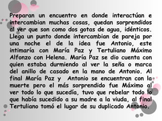 Preparan un encuentro en donde interactúan e
intercambian muchas cosas, quedan sorprendidos
al ver que son como dos gotas de agua, idénticos.
Llega un punto donde intercambian de pareja por
una noche el de la idea fue Antonio, este
intimaría con María Paz y Tertuliano Máximo
Alfonzo con Helena. María Paz se dio cuenta con
quien estaba durmiendo al ver la seña o marca
del anillo de casado en la mano de Antonio. Al
final María Paz y Antonio se encuentran con la
muerte pero el más sorprendido fue Máximo al
ver todo lo que sucedía, tuvo que rebelar todo lo
que había sucedido a su madre a la viuda, al final
Tertuliano tomó el lugar de su duplicado Antonio.
 