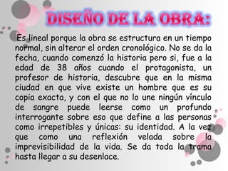 Es lineal porque la obra se estructura en un tiempo
normal, sin alterar el orden cronológico. No se da la
fecha, cuando comenzó la historia pero si, fue a la
edad de 38 años cuando el protagonista, un
profesor de historia, descubre que en la misma
ciudad en que vive existe un hombre que es su
copia exacta, y con el que no lo une ningún vínculo
de sangre puede leerse como un profundo
interrogante sobre eso que define a las personas
como irrepetibles y únicas: su identidad. A la vez
que como una reflexión velada sobre la
imprevisibilidad de la vida. Se da toda la trama
hasta llegar a su desenlace.
 