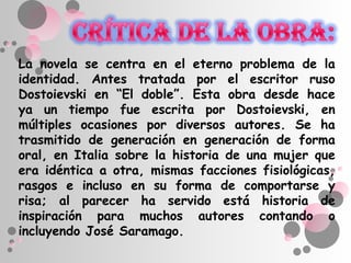 La novela se centra en el eterno problema de la
identidad. Antes tratada por el escritor ruso
Dostoievski en “El doble”. Esta obra desde hace
ya un tiempo fue escrita por Dostoievski, en
múltiples ocasiones por diversos autores. Se ha
trasmitido de generación en generación de forma
oral, en Italia sobre la historia de una mujer que
era idéntica a otra, mismas facciones fisiológicas,
rasgos e incluso en su forma de comportarse y
risa; al parecer ha servido está historia de
inspiración para muchos autores contando o
incluyendo José Saramago.
 