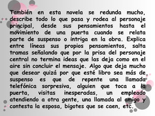 También en esta novela se redunda mucho,
describe todo lo que pasa y rodea al personaje
principal, desde sus pensamientos hasta el
movimiento de una puerta cuando se relata
parte de suspenso o intriga en la obra. Explica
entre líneas sus propios pensamientos, salta
tramas señalando que por la prisa del personaje
central no termina ideas que las deja como en el
aire sin concluir el mensaje. Algo que deja mucho
que desear quizá por que esté libro sea más de
suspenso es que de repente una llamada
telefónica sorpresiva, alguien que toca a la
puerta,    visitas   inesperadas,   un   empleado
atendiendo a otra gente, una llamada al amigo y
contesta la esposa, bigotes que se caen, etc.
 