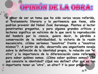 A pesar de ser un tema que ha sido varias veces referido,
el tratamiento literario y la pertinencia que tiene, sólo
podrían provenir del Nobel José Saramago. Plantea al lector
penetrantes preguntas, y para algunos grandes críticos y
lectores significa un vaticinio de lo que será la reproducción
del hombre por la ciencia, quiere decir, la pérdida o
conservación de la individualidad, la victoria de la razón
mecanicista. ¿Cómo seríamos "nosotros" frente a "nosotros
mismos”?. A partir de ello, desarrolla una angustiante novela
sobre la definición de la identidad propia, la relación con "el
otro" y la importancia de la diferenciación como referente
para saber quiénes somos. ¿Cómo saber quiénes somos? ¿En
qué consiste la identidad? ¿Qué nos define? ¿Por qué es tan
importante tener un “otro”, un alter? Y la peor pregunta:
 