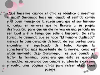 ¿Qué hacemos cuando el otro es idéntico a nosotros
mismos? Saramago hace un llamado al sentido común
y al buen manejo de la razón para que el ser humano
no caiga en errores que lo llevará a su propia
destrucción, para que un día no vea en una película un
ser igual a él y tenga que salir a buscarlo. De esta
forma, la demanda que se hace “El hombre duplicado”
merece la consideración detenida de sus partes para
encontrar el significado del todo. Aunque la
característica más importante de la novela, como en
algún momento dejo Saramago, es que cuando el
lector la termina, pareciera que ésta se quedara
mirándole, esperando que cambie su atónita expresión
y vuelva unas páginas atrás para releer algún buen
                       pasaje.
 