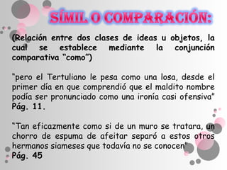 (Relación entre dos clases de ideas u objetos, la
cual se establece mediante la conjunción
comparativa “como”)

“pero el Tertuliano le pesa como una losa, desde el
primer día en que comprendió que el maldito nombre
podía ser pronunciado como una ironía casi ofensiva”
Pág. 11.

“Tan eficazmente como si de un muro se tratara, un
chorro de espuma de afeitar separó a estos otros
hermanos siameses que todavía no se conocen”
Pág. 45
 