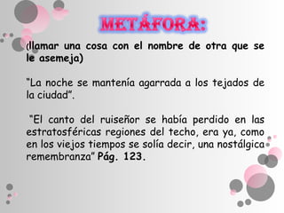 (llamaruna cosa con el nombre de otra que se
le asemeja)

“La noche se mantenía agarrada a los tejados de
la ciudad”.

 “El canto del ruiseñor se había perdido en las
estratosféricas regiones del techo, era ya, como
en los viejos tiempos se solía decir, una nostálgica
remembranza” Pág. 123.
 