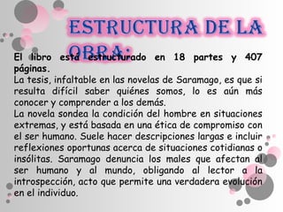 El libro está estructurado en 18 partes y 407
páginas.
La tesis, infaltable en las novelas de Saramago, es que si
resulta difícil saber quiénes somos, lo es aún más
conocer y comprender a los demás.
La novela sondea la condición del hombre en situaciones
extremas, y está basada en una ética de compromiso con
el ser humano. Suele hacer descripciones largas e incluir
reflexiones oportunas acerca de situaciones cotidianas o
insólitas. Saramago denuncia los males que afectan al
ser humano y al mundo, obligando al lector a la
introspección, acto que permite una verdadera evolución
en el individuo.
 