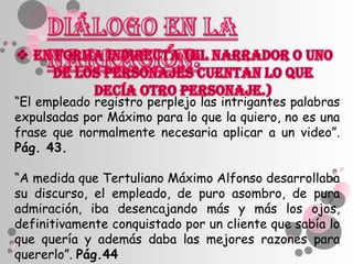 “El empleado registro perplejo las intrigantes palabras
expulsadas por Máximo para lo que la quiero, no es una
frase que normalmente necesaria aplicar a un video”.
Pág. 43.

“A medida que Tertuliano Máximo Alfonso desarrollaba
su discurso, el empleado, de puro asombro, de pura
admiración, iba desencajando más y más los ojos,
definitivamente conquistado por un cliente que sabía lo
que quería y además daba las mejores razones para
quererlo”. Pág.44
 