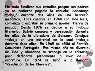 No pudo finalizar sus estudios porque sus padres
ya no pudieron pagarle la escuela; Saramago
trabajó durante dos años en una herrería
mecánica. Tras casarse en 1944 con Ilda Reis,
comienza a escribir su primera novela: Tierra de
pecado. Desde 1976 se dedicó a su trabajo
literario. Sufrió censura y persecución durante
los años de la dictadura de Salazar. Consigue
trabajo en una editorial en la cual trabaja
durante doce años. En 1969 se afilió al Partido
Comunista Portugués. Ese mismo año se divorcia
de Ilda y abandona su trabajo en la editorial
para dedicarse plenamente a vivir de la
escritura. En 1974 se sumó a la llamada
"Revolución de los Claveles“.
 