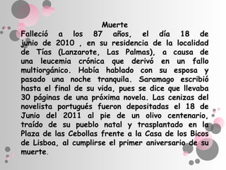 Muerte
Falleció a los 87 años, el día 18 de
junio de 2010 , en su residencia de la localidad
de Tías (Lanzarote, Las Palmas), a causa de
una leucemia crónica que derivó en un fallo
multiorgánico. Había hablado con su esposa y
pasado una noche tranquila. Saramago escribió
hasta el final de su vida, pues se dice que llevaba
30 páginas de una próxima novela. Las cenizas del
novelista portugués fueron depositadas el 18 de
Junio del 2011 al pie de un olivo centenario,
traído de su pueblo natal y trasplantado en la
Plaza de las Cebollas frente a la Casa de los Bicos
de Lisboa, al cumplirse el primer aniversario de su
muerte.
 