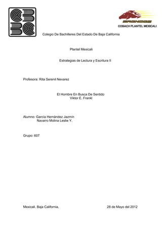 Colegio De Bachilleres Del Estado De Baja California



                                    Plantel Mexicali


                             Estrategias de Lectura y Escritura II




Profesora: Rita Serenil Nevarez



                        El Hombre En Busca De Sentido
                               Viktor E. Frankl




Alumno: García Hernández Jazmín
        Navarro Molina Leslie Y.



Grupo: 607




Mexicali. Baja California,                                     28 de Mayo del 2012
 