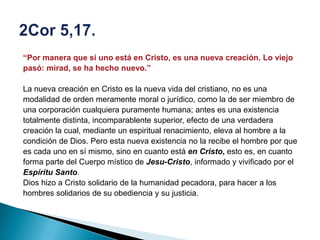 “Por manera que si uno está en Cristo, es una nueva creación. Lo viejo
pasó: mirad, se ha hecho nuevo.”

La nueva creación en Cristo es la nueva vida del cristiano, no es una
modalidad de orden meramente moral o jurídico, como la de ser miembro de
una corporación cualquiera puramente humana; antes es una existencia
totalmente distinta, incomparablente superior, efecto de una verdadera
creación la cual, mediante un espiritual renacimiento, eleva al hombre a la
condición de Dios. Pero esta nueva existencia no la recibe el hombre por que
es cada uno en sí mismo, sino en cuanto está en Cristo, esto es, en cuanto
forma parte del Cuerpo místico de Jesu-Cristo, informado y vivificado por el
Espíritu Santo.
Dios hizo a Cristo solidario de la humanidad pecadora, para hacer a los
hombres solidarios de su obediencia y su justicia.
 