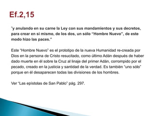 ”y anulando en su carne la Ley con sus mandamientos y sus decretos,
para crear en sí mismo, de los dos, un sólo “Hombre Nuevo”, de este
modo hizo las paces.”

Este “Hombre Nuevo” es el prototipo de la nueva Humanidad re-creada por
Dios en la persona de Cristo resucitado, como último Adán después de haber
dado muerte en él sobre la Cruz al linaje del primer Adán, corrompido por el
pecado, creado en la justicia y santidad de la verdad. Es también “uno sólo”
porque en él desaparecen todas las divisiones de los hombres.

Ver “Las epístolas de San Pablo” pág. 297.
 