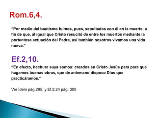 “Por medio del bautismo fuimos, pues, sepultados con él en la muerte, a
fin de que, al igual que Cristo resucitó de entre los muertos mediante la
portentosa actuación del Padre, así también nosotros vivamos una vida
nueva.”


Ef.2,10.
“En efecto, hechura suya somos: creados en Cristo Jesús para para que
hagamos buenas obras, que de antemano dispuso Dios que
practicáramos.”

Ver Ídem pàg.295. y Ef.2,24 pág. 309
 