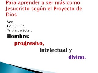Ver:
Col3,1-17.
Triple carácter:
Hombre:
  progresivo,
           intelectual y
                       divino.
 