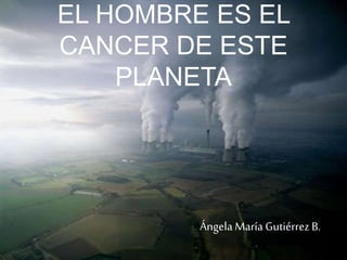 EL HOMBRE ES EL 
CANCER DE ESTE 
PLANETA 
Ángela María Gutiérrez B. 
 