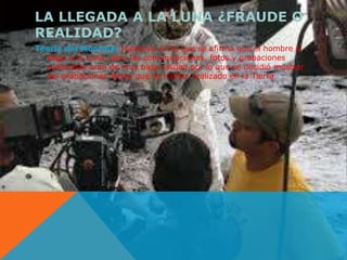 LA LLEGADA A LA LUNA ¿FRAUDE O 
REALIDAD? 
Teoría del Montaje: Hipótesis en la que se afirma que el hombre sí 
llego a la Luna, pero las comunicaciones, fotos y grabaciones 
realizadas eran de muy baja calidad por lo que se decidió mostrar 
las grabaciones falsas que se habían realizado en la Tierra. 
 