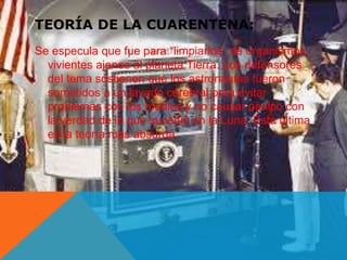 TEORÍA DE LA CUARENTENA: 
Se especula que fue para “limpiarlos” de organismos 
vivientes ajenos al planeta Tierra. Los defensores 
del tema sostienen que los astronautas fueron 
sometidos a un lavado cerebral para evitar 
problemas con los medios y no causar pánico con 
la verdad de lo que sucedió en la Luna. Esta última 
es la teoría mas absurda. 
 