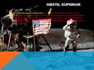 Misteriosas Banderas ondeantes: La Luna carece de vientos, es un 
ambiente de tranquilidad, no existe fuerza alguna que pueda hacer 
ondear una bandera ¿Como es posible entonces que aparezca tan 
repetidamente el símbolo americano ondeando como si existiese un 
fuerte viento? 
 