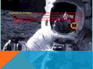 Ausencia de Estrellas: En el testimonio de todos los astronautas hay un 
denominador común, "el cielo parecía una mar de estrellas", no es 
extraño entonces que en ninguna fotografía aparezca una sola 
estrella, sin contaminación ni nubes deberían verse las estrellas sin 
dificultad. 
 