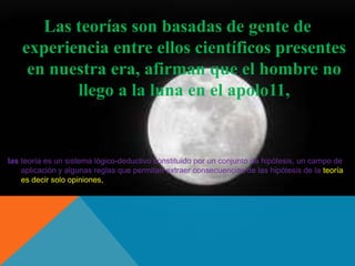 Las teorías son basadas de gente de 
experiencia entre ellos científicos presentes 
en nuestra era, afirman que el hombre no 
llego a la luna en el apolo11, 
las teoría es un sistema lógico-deductivo constituido por un conjunto de hipótesis, un campo de 
aplicación y algunas reglas que permitan extraer consecuencias de las hipótesis de la teoría 
es decir solo opiniones, 
 