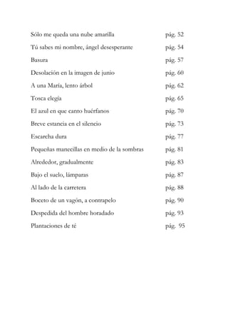 Sólo me queda una nube amarilla pág. 52 
Tú sabes mi nombre, ángel desesperante pág. 54 
Basura pág. 57 
Desolación en la imagen de junio pág. 60 
A una María, lento árbol pág. 62 
Tosca elegía pág. 65 
El azul en que canto huérfanos pág. 70 
Breve estancia en el silencio pág. 73 
Escarcha dura pág. 77 
Pequeñas manecillas en medio de la sombras pág. 81 
Alrededor, gradualmente pág. 83 
Bajo el suelo, lámparas pág. 87 
Al lado de la carretera pág. 88 
Boceto de un vagón, a contrapelo pág. 90 
Despedida del hombre horadado pág. 93 
Plantaciones de té pág. 95 
 