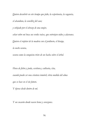 Quiero descubrir en este tiempo que pido, la experiencia, la vagancia, 
el abandono, la sencillez del caos; 
y cobijado por el abrazo de una mujer, 
echar sobre mi boca sus verdes raíces, que entretejen nidos y alacranes. 
Quiero el crepitar de la madera con el jardinero, el letargo, 
la noche oscura, 
oscura como la conquista triste de un hacha sobre el árbol. 
Hora de fiebre y poda, escritura y solitaria, ésta, 
cuando puedo ser una criatura inmóvil, ebria medida del alma 
que se hace en el sin futuro. 
Y tijeras desde dentro de mí. 
Y un socavón donde nacen henos y corazones. 
96 
 