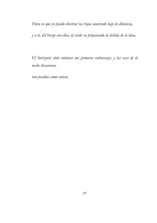 Hora en que yo puedo observar las hojas muriendo bajo la distancia, 
y a ti, del brazo con ellas: la tarde va preparando la bebida de la luna. 
El horizonte abre entonces sus primeros embarazos, y las aves de la 
noche descansan, 
tan pesadas como curvas. 
97 
 